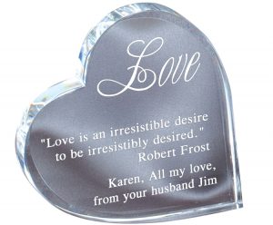 A clear crystal piece in the shape of a heart. The crystal heart is leaning on it's side and it has a quote from Robert Frost & a loving message engraved on it. It's 4.25" x 4.25" in size & weighs 1.9 lbs.